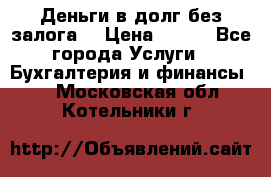 Деньги в долг без залога  › Цена ­ 100 - Все города Услуги » Бухгалтерия и финансы   . Московская обл.,Котельники г.